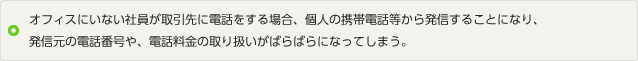 イメージ：オフィスにいない社員が取引先に電話をする場合、個人の携帯電話等から発信することになり、発信元の電話番号や、電話料金の取り扱いがばらばらになってしまう。
